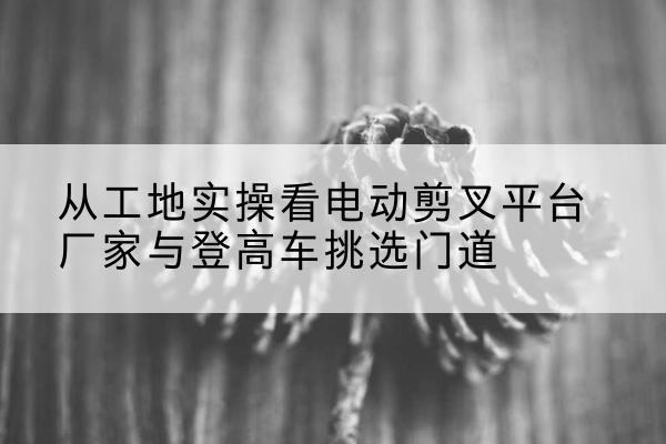 巴州电动剪叉升降平台厂家-从工地实操看电动剪叉平台厂家与登高车挑选门道