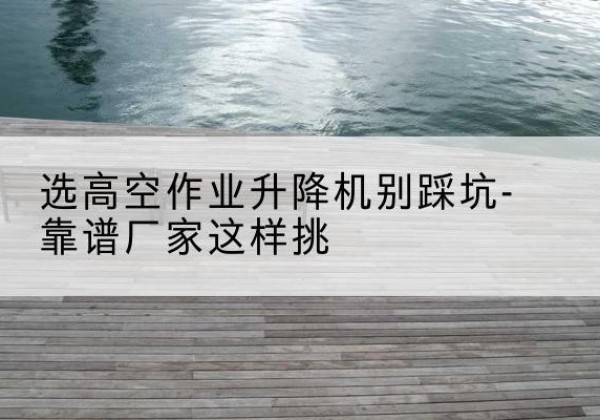 巴州剪叉式升降机厂家-选高空作业升降机别踩坑-靠谱厂家这样挑