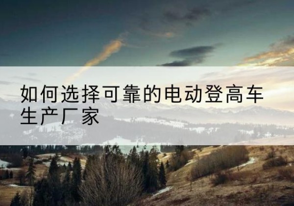 巴州电动登高车厂家-如何选择可靠的电动登高车生产厂家