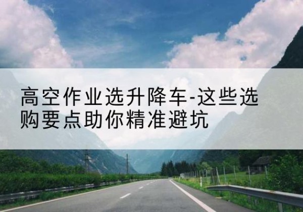 巴州升降车厂家-高空作业选升降车-这些选购要点助你*避坑