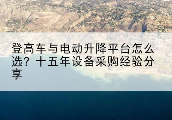 巴州登高车厂家厂家-登高车与电动升降平台怎么选？十五年设备采购经验分享