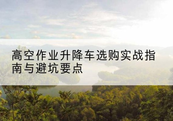 巴州升降车怎么选-高空作业升降车选购实战指南与避坑要点
