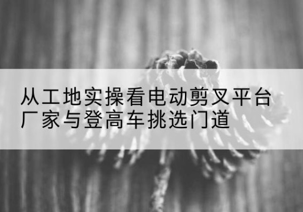 巴州电动剪叉升降平台厂家-从工地实操看电动剪叉平台厂家与登高车挑选门道