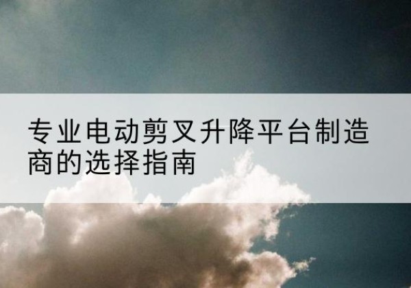 巴州电动剪叉升降平台厂家-专业电动剪叉升降平台制造商的选择指南