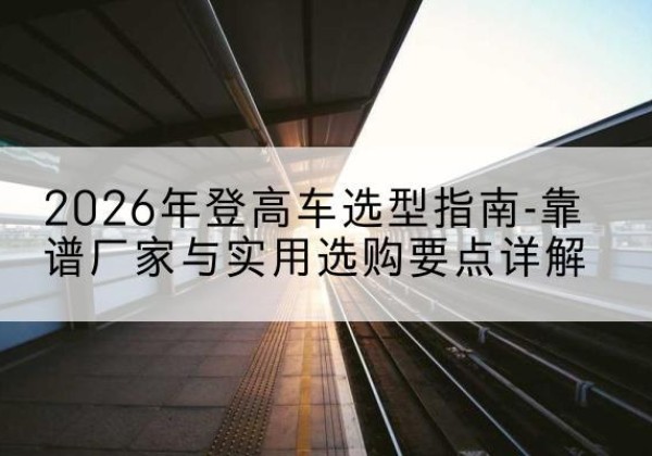 巴州登高车厂家推荐-2026年登高车选型指南-靠谱厂家与实用选购要点详解